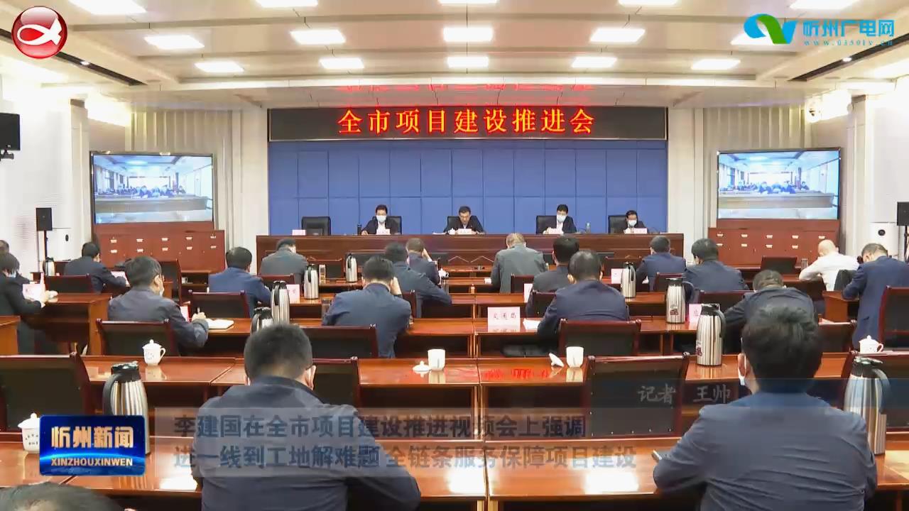 李建国在全市项目建设推进视频会上强调 进一线到工地解难题 全链条服务保障项目建设​